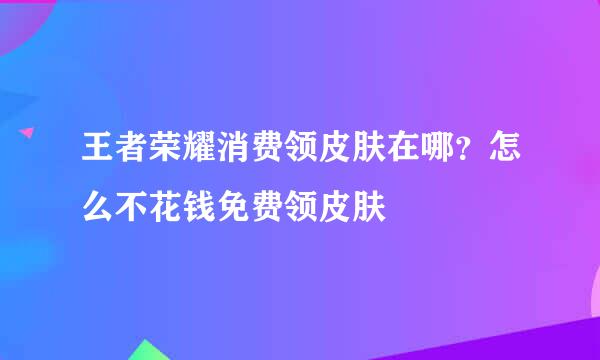 王者荣耀消费领皮肤在哪？怎么不花钱免费领皮肤