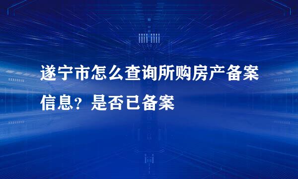 遂宁市怎么查询所购房产备案信息？是否已备案