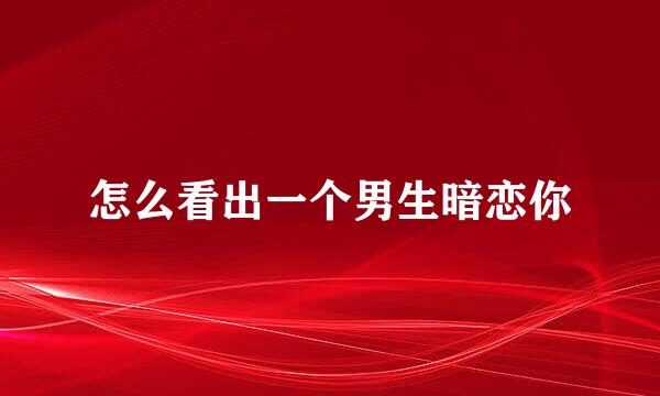 怎么看出一个男生暗恋你