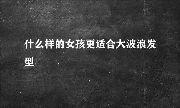 什么样的女孩更适合大波浪发型