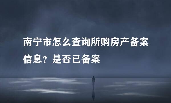 南宁市怎么查询所购房产备案信息？是否已备案
