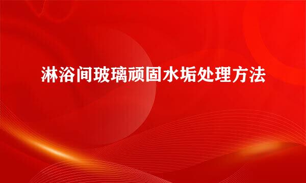 淋浴间玻璃顽固水垢处理方法