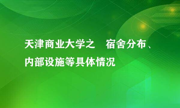 天津商业大学之	宿舍分布、内部设施等具体情况