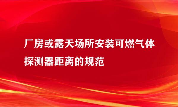 厂房或露天场所安装可燃气体探测器距离的规范