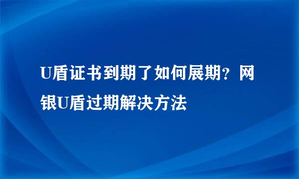 U盾证书到期了如何展期？网银U盾过期解决方法