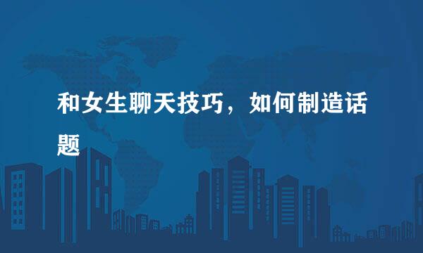 和女生聊天技巧，如何制造话题