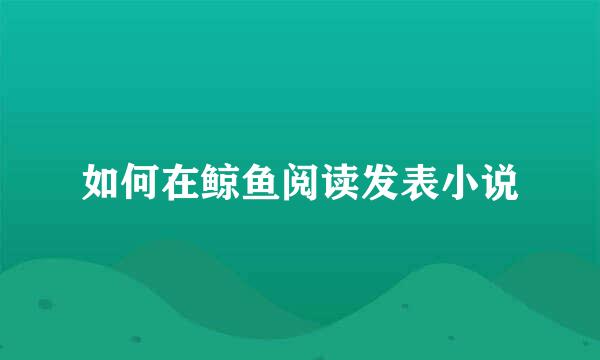 如何在鲸鱼阅读发表小说