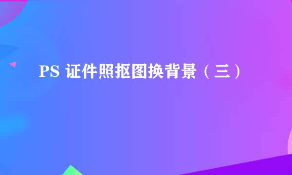 PS 证件照抠图换背景（三）