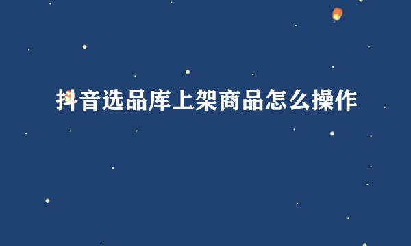 抖音选品库上架商品怎么操作
