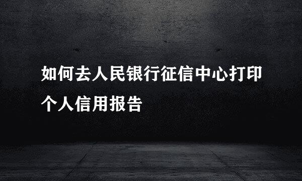 如何去人民银行征信中心打印个人信用报告