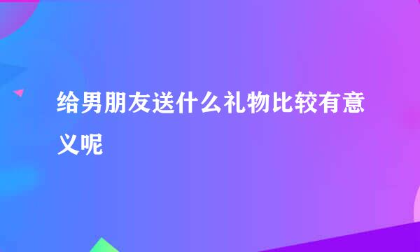 给男朋友送什么礼物比较有意义呢