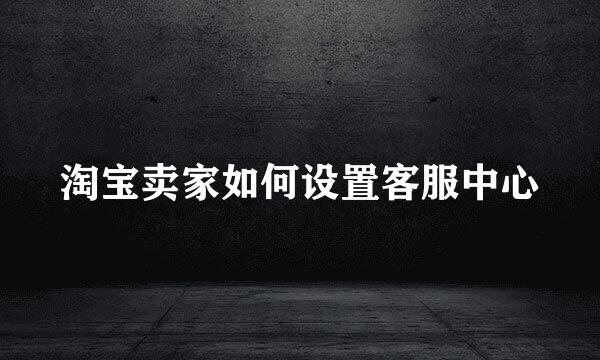 淘宝卖家如何设置客服中心