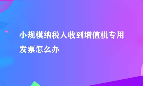 小规模纳税人收到增值税专用发票怎么办