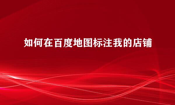 如何在百度地图标注我的店铺
