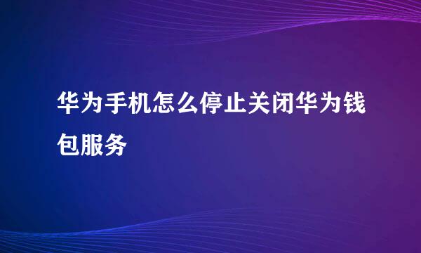 华为手机怎么停止关闭华为钱包服务