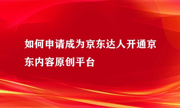 如何申请成为京东达人开通京东内容原创平台
