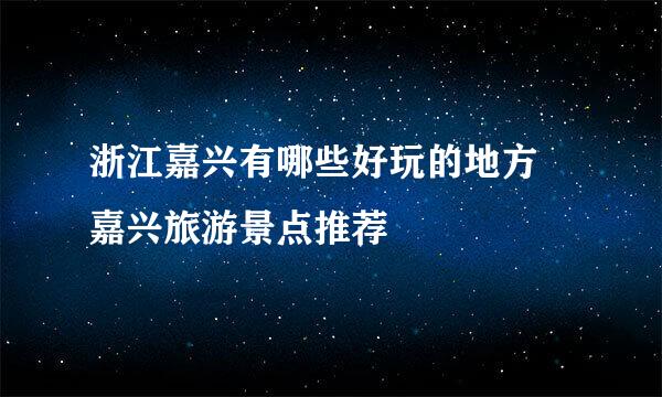 浙江嘉兴有哪些好玩的地方 嘉兴旅游景点推荐