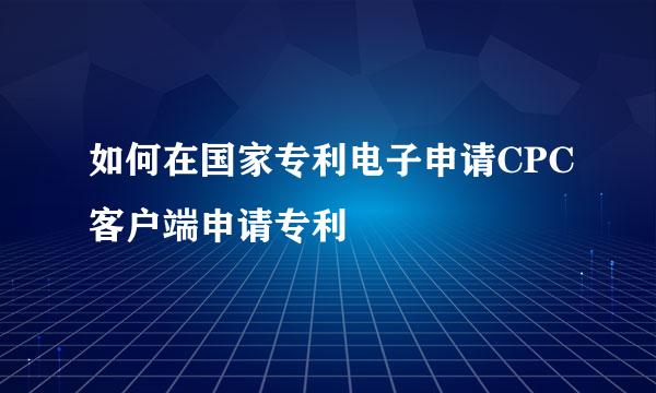 如何在国家专利电子申请CPC客户端申请专利