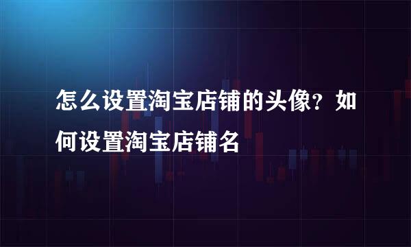 怎么设置淘宝店铺的头像？如何设置淘宝店铺名