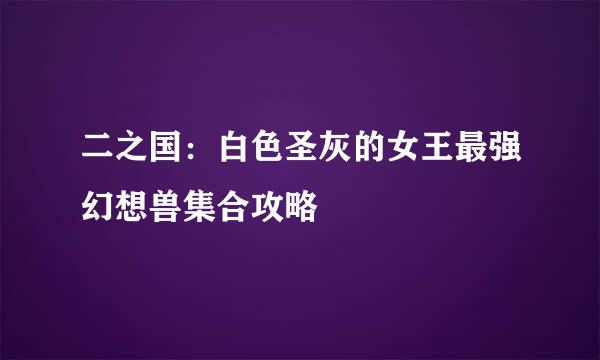 二之国：白色圣灰的女王最强幻想兽集合攻略