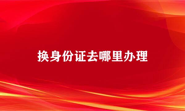 换身份证去哪里办理