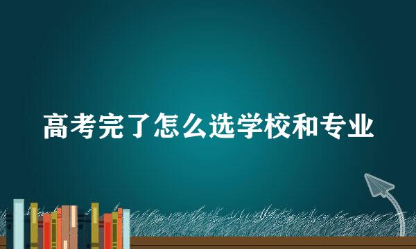 高考完了怎么选学校和专业