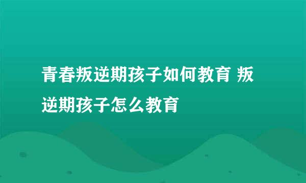 青春叛逆期孩子如何教育 叛逆期孩子怎么教育