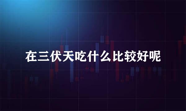 在三伏天吃什么比较好呢