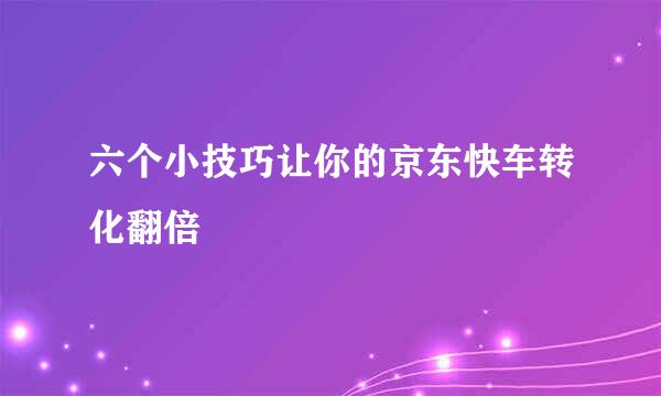六个小技巧让你的京东快车转化翻倍