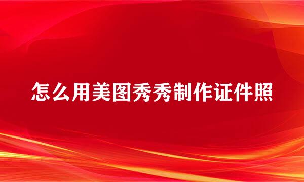 怎么用美图秀秀制作证件照