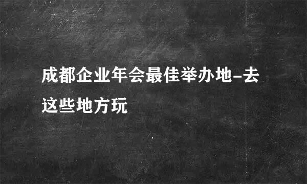成都企业年会最佳举办地-去这些地方玩