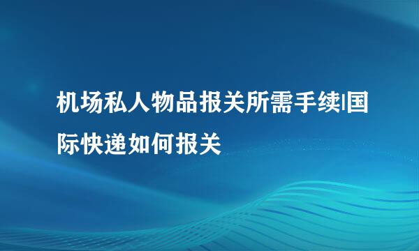 机场私人物品报关所需手续|国际快递如何报关