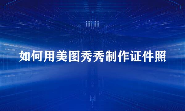如何用美图秀秀制作证件照