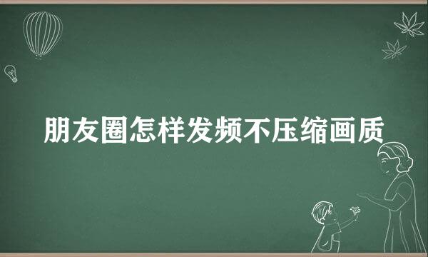朋友圈怎样发频不压缩画质