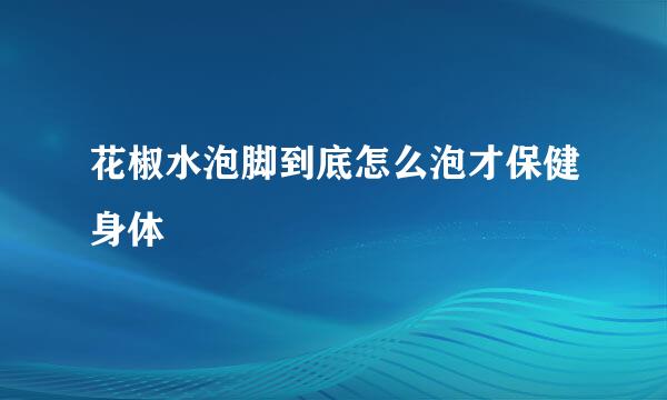 花椒水泡脚到底怎么泡才保健身体