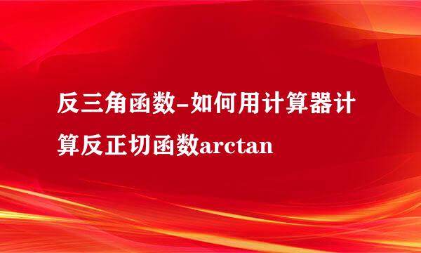 反三角函数-如何用计算器计算反正切函数arctan