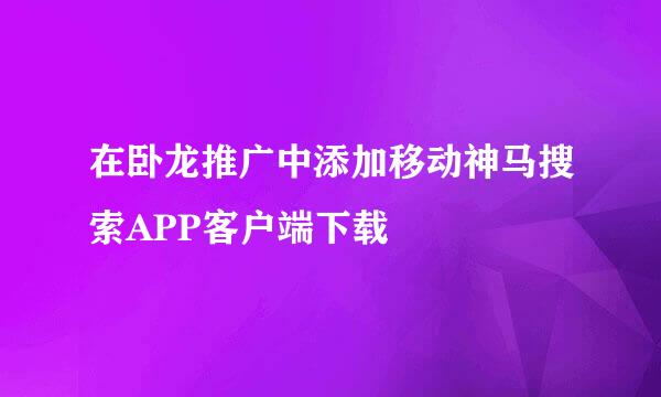 在卧龙推广中添加移动神马搜索APP客户端下载