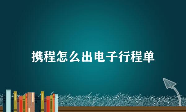 携程怎么出电子行程单