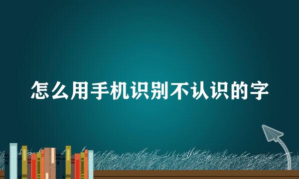 怎么用手机识别不认识的字