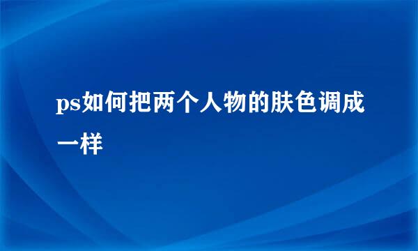 ps如何把两个人物的肤色调成一样