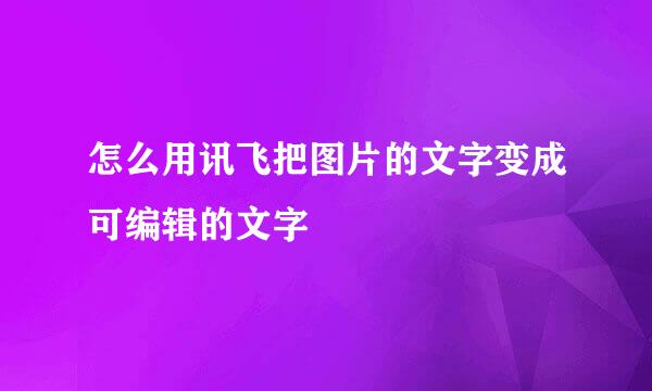 怎么用讯飞把图片的文字变成可编辑的文字