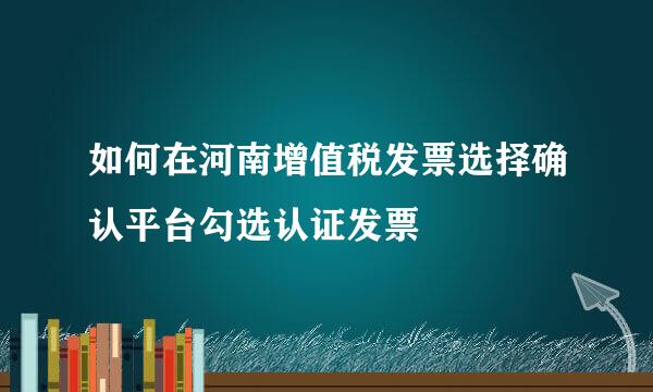 如何在河南增值税发票选择确认平台勾选认证发票