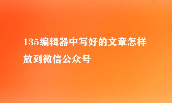 135编辑器中写好的文章怎样放到微信公众号