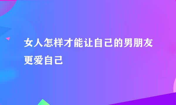 女人怎样才能让自己的男朋友更爱自己