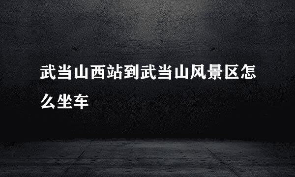 武当山西站到武当山风景区怎么坐车