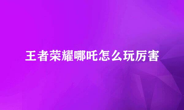 王者荣耀哪吒怎么玩厉害