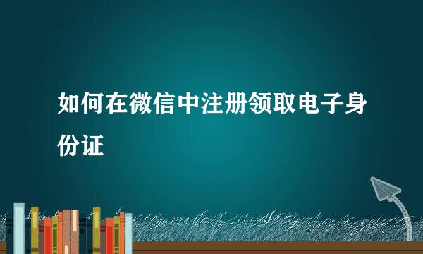 如何在微信中注册领取电子身份证