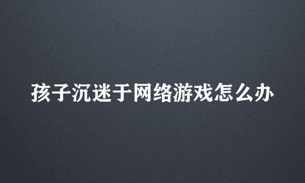 孩子沉迷于网络游戏怎么办