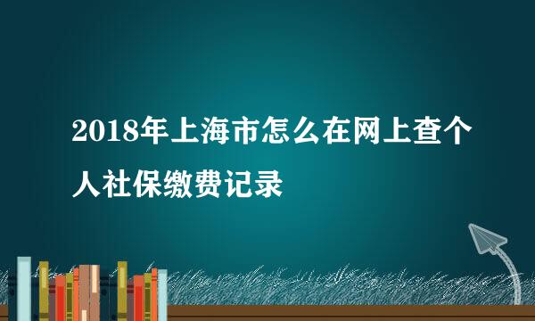 2018年上海市怎么在网上查个人社保缴费记录