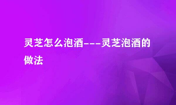 灵芝怎么泡酒---灵芝泡酒的做法